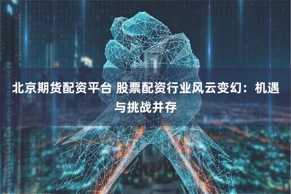 北京期货配资平台 股票配资行业风云变幻：机遇与挑战并存