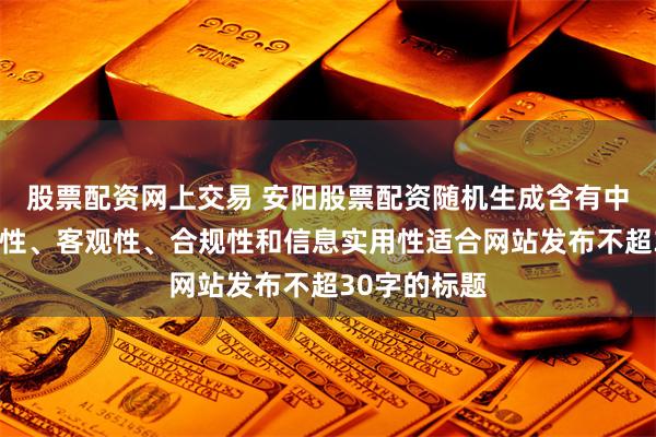 股票配资网上交易 安阳股票配资随机生成含有中立性、权威性、客观性、合规性和信息实用性适合网站发布不超30字的标题